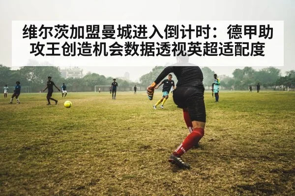 维尔茨加盟曼城进入倒计时：德甲助攻王创造机会数据透视英超适配度