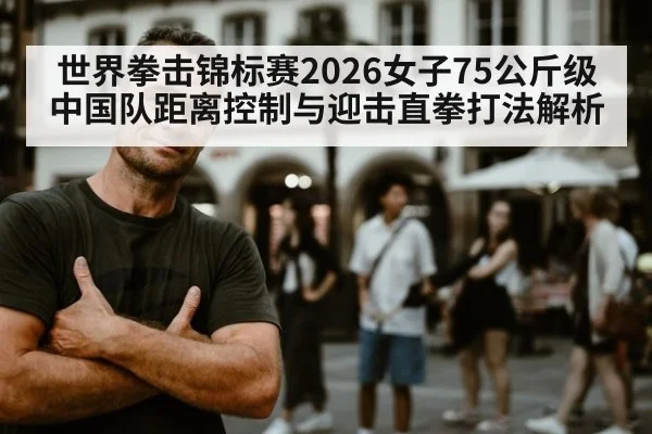 世界拳击锦标赛2026女子75公斤级 中国队距离控制与迎击直拳打法解析