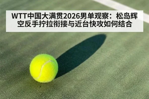 WTT中国大满贯2026男单观察：松岛辉空反手拧拉衔接与近台快攻如何结合